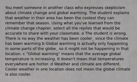 You meet someone in another class who expresses skepticism about climate change and global warming. The student explains that weather in their area has been the coolest they can remember that season. Using what you've learned from the climate change chapter, select all the replies that would be accurate to share with your classmate. a The student is wrong. There is no way the weather has been cooler¸ since the climate has been warming b Global warming is actually only happening in some parts of the globe¸ so it might not be happening in that location. c "Global warming" means that the average global temperature is increasing. It doesn't mean that temperatures everywhere are hotter. d Weather and climate are different. Cooler weather in one location does not mean the global climate is also cooler.