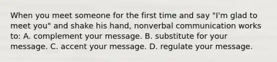 When you meet someone for the first time and say "I'm glad to meet you" and shake his hand, nonverbal communication works to: A. complement your message. B. substitute for your message. C. accent your message. D. regulate your message.