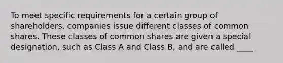 To meet specific requirements for a certain group of shareholders, companies issue different classes of common shares. These classes of common shares are given a special designation, such as Class A and Class B, and are called ____