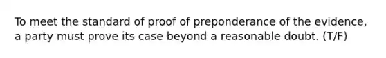 To meet the standard of proof of preponderance of the evidence, a party must prove its case beyond a reasonable doubt. (T/F)