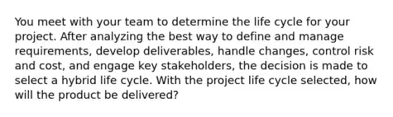 You meet with your team to determine the life cycle for your project. After analyzing the best way to define and manage requirements, develop deliverables, handle changes, control risk and cost, and engage key stakeholders, the decision is made to select a hybrid life cycle. With the project life cycle selected, how will the product be delivered?