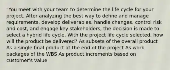 "You meet with your team to determine the life cycle for your project. After analyzing the best way to define and manage requirements, develop deliverables, handle changes, control risk and cost, and engage key stakeholders, the decision is made to select a hybrid life cycle. With the project life cycle selected, how will the product be delivered? As subsets of the overall product As a single final product at the end of the project As work packages of the WBS As product increments based on customer's value