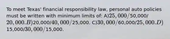 To meet Texas' financial responsibility law, personal auto policies must be written with minimum limits of: A)25,000/50,000/20,000. B)20,000/40,000/25,000. C)30,000/60,000/25,000. D)15,000/30,000/15,000.