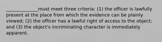 ______________must meet three criteria: (1) the officer is lawfully present at the place from which the evidence can be plainly viewed; (2) the officer has a lawful right of access to the object; and (3) the object's incriminating character is immediately apparent.