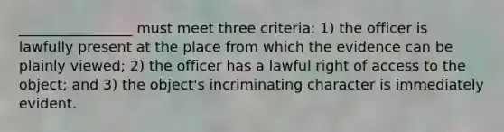 ________________ must meet three criteria: 1) the officer is lawfully present at the place from which the evidence can be plainly viewed; 2) the officer has a lawful right of access to the object; and 3) the object's incriminating character is immediately evident.