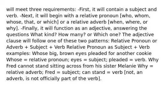 will meet three requirements: -First, it will contain a subject and verb. -Next, it will begin with a relative pronoun [who, whom, whose, that, or which] or a relative adverb [when, where, or why]. -Finally, it will function as an adjective, answering the questions What kind? How many? or Which one? The adjective clause will follow one of these two patterns: Relative Pronoun or Adverb + Subject + Verb Relative Pronoun as Subject + Verb examples: Whose big, brown eyes pleaded for another cookie Whose = relative pronoun; eyes = subject; pleaded = verb. Why Fred cannot stand sitting across from his sister Melanie Why = relative adverb; Fred = subject; can stand = verb [not, an adverb, is not officially part of the verb].