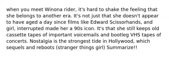 when you meet Winona rider, it's hard to shake the feeling that she belongs to another era. It's not just that she doesn't appear to have aged a day since films like Edward Scissorhands, and girl, interrupted made her a 90s icon. It's that she still keeps old cassette tapes of important voicemails and bootleg VHS tapes of concerts. Nostalgia is the strongest tide in Hollywood, which sequels and reboots (stranger things girl) Summarize!!