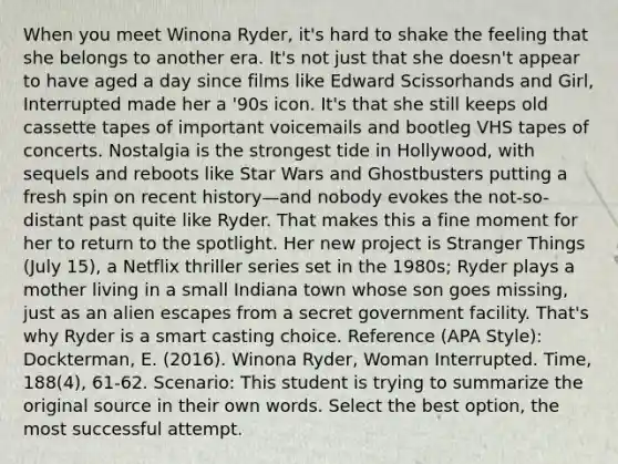 When you meet Winona Ryder, it's hard to shake the feeling that she belongs to another era. It's not just that she doesn't appear to have aged a day since films like Edward Scissorhands and Girl, Interrupted made her a '90s icon. It's that she still keeps old cassette tapes of important voicemails and bootleg VHS tapes of concerts. Nostalgia is the strongest tide in Hollywood, with sequels and reboots like Star Wars and Ghostbusters putting a fresh spin on recent history—and nobody evokes the not-so-distant past quite like Ryder. That makes this a fine moment for her to return to the spotlight. Her new project is Stranger Things (July 15), a Netflix thriller series set in the 1980s; Ryder plays a mother living in a small Indiana town whose son goes missing, just as an alien escapes from a secret government facility. That's why Ryder is a smart casting choice. Reference (APA Style): Dockterman, E. (2016). Winona Ryder, Woman Interrupted. Time, 188(4), 61-62. Scenario: This student is trying to summarize the original source in their own words. Select the best option, the most successful attempt.