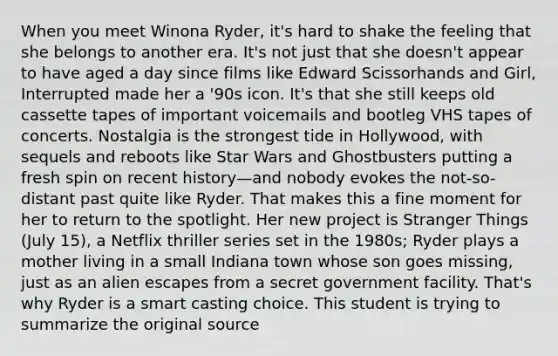 When you meet Winona Ryder, it's hard to shake the feeling that she belongs to another era. It's not just that she doesn't appear to have aged a day since films like Edward Scissorhands and Girl, Interrupted made her a '90s icon. It's that she still keeps old cassette tapes of important voicemails and bootleg VHS tapes of concerts. Nostalgia is the strongest tide in Hollywood, with sequels and reboots like Star Wars and Ghostbusters putting a fresh spin on recent history—and nobody evokes the not-so-distant past quite like Ryder. That makes this a fine moment for her to return to the spotlight. Her new project is Stranger Things (July 15), a Netflix thriller series set in the 1980s; Ryder plays a mother living in a small Indiana town whose son goes missing, just as an alien escapes from a secret government facility. That's why Ryder is a smart casting choice. This student is trying to summarize the original source