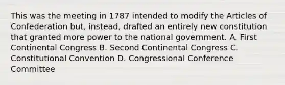 This was the meeting in 1787 intended to modify <a href='https://www.questionai.com/knowledge/k5NDraRCFC-the-articles-of-confederation' class='anchor-knowledge'>the articles of confederation</a> but, instead, drafted an entirely new constitution that granted more power to the national government. A. First Continental Congress B. Second Continental Congress C. Constitutional Convention D. Congressional Conference Committee