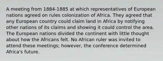 A meeting from 1884-1885 at which representatives of European nations agreed on rules colonization of Africa. They agreed that any European country could claim land in Africa by notifying other nations of its claims and showing it could control the area. The European nations divided the continent with little thought about how the Africans felt. No African ruler was invited to attend these meetings; however, the conference determined Africa's future.