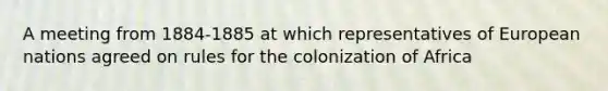 A meeting from 1884-1885 at which representatives of European nations agreed on rules for the colonization of Africa