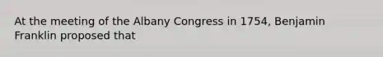 At the meeting of the Albany Congress in 1754, Benjamin Franklin proposed that