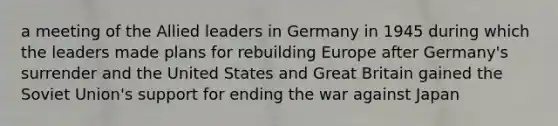 a meeting of the Allied leaders in Germany in 1945 during which the leaders made plans for rebuilding Europe after Germany's surrender and the United States and Great Britain gained the Soviet Union's support for ending the war against Japan