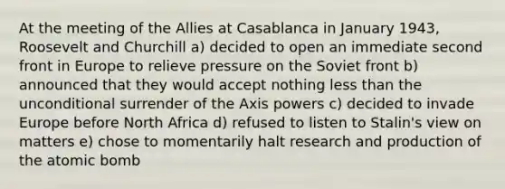 At the meeting of the Allies at Casablanca in January 1943, Roosevelt and Churchill a) decided to open an immediate second front in Europe to relieve pressure on the Soviet front b) announced that they would accept nothing less than the unconditional surrender of the Axis powers c) decided to invade Europe before North Africa d) refused to listen to Stalin's view on matters e) chose to momentarily halt research and production of the atomic bomb