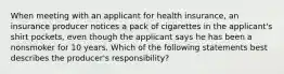 When meeting with an applicant for health insurance, an insurance producer notices a pack of cigarettes in the applicant's shirt pockets, even though the applicant says he has been a nonsmoker for 10 years. Which of the following statements best describes the producer's responsibility?