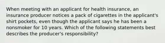 When meeting with an applicant for health insurance, an insurance producer notices a pack of cigarettes in the applicant's shirt pockets, even though the applicant says he has been a nonsmoker for 10 years. Which of the following statements best describes the producer's responsibility?