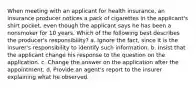 When meeting with an applicant for health insurance, an insurance producer notices a pack of cigarettes in the applicant's shirt pocket, even though the applicant says he has been a nonsmoker for 10 years. Which of the following best describes the producer's responsibility? a. Ignore the fact, since it is the insurer's responsibility to identify such information. b. Insist that the applicant change his response to the question on the application. c. Change the answer on the application after the appointment. d. Provide an agent's report to the insurer explaining what he observed.