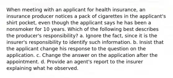 When meeting with an applicant for health insurance, an insurance producer notices a pack of cigarettes in the applicant's shirt pocket, even though the applicant says he has been a nonsmoker for 10 years. Which of the following best describes the producer's responsibility? a. Ignore the fact, since it is the insurer's responsibility to identify such information. b. Insist that the applicant change his response to the question on the application. c. Change the answer on the application after the appointment. d. Provide an agent's report to the insurer explaining what he observed.