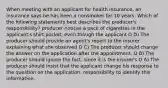 When meeting with an applicant for health insurance, an insurance says he has been a nonsmoker for 10 years. Which of the following statements best describes the producer's responsibility? producer notices a pack of cigarettes in the applicant's shirt pocket, even though the applicant O D) The producer should provide an agent's report to the insurer explaining what she observed O C) The producer should change the answer on the application after the appointment. O B) The producer should ignore the fact, since it is the insurer's O A) The producer should insist that the applicant change his response to the question on the application. responsibility to identify this information.