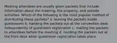 Meeting attendees are usually given packets that include information about the meeting, the property, and outside activities. Which of the following is the most popular method of distributing these packets? a. leaving the packets inside guestrooms b. handing the packets out at the convention desk independently of guestroom registration c. mailing the packets to attendees before the meeting d. handing the packets out at the front desk when guestroom registration takes place