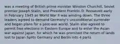 was a meeting of British prime minister Winston Churchill, Soviet premier Joseph Stalin, and President Franklin D. Roosevelt early in February 1945 as World War II was winding down. The three leaders agreed to demand Germany's unconditional surrender and began plans for a post-war world. Stalin also agreed to permit free elections in Eastern Europe and to enter the Asian war against Japan, for which he was promised the return of lands lost to Japan Splits Germany and Berlin into 4 parts