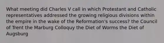 What meeting did Charles V call in which Protestant and Catholic representatives addressed the growing religious divisions within the empire in the wake of the Reformation's success? the Council of Trent the Marburg Colloquy the Diet of Worms the Diet of Augsburg