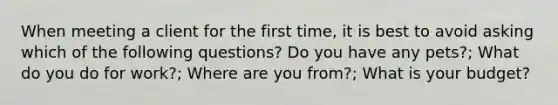 When meeting a client for the first time, it is best to avoid asking which of the following questions? Do you have any pets?; What do you do for work?; Where are you from?; What is your budget?