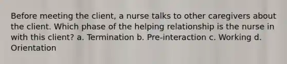 Before meeting the client, a nurse talks to other caregivers about the client. Which phase of the helping relationship is the nurse in with this client? a. Termination b. Pre-interaction c. Working d. Orientation