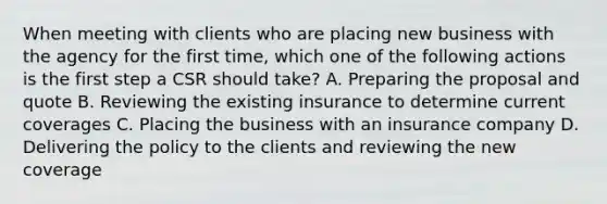 When meeting with clients who are placing new business with the agency for the first time, which one of the following actions is the first step a CSR should take? A. Preparing the proposal and quote B. Reviewing the existing insurance to determine current coverages C. Placing the business with an insurance company D. Delivering the policy to the clients and reviewing the new coverage