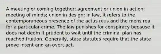 A meeting or coming together; agreement or union in action; meeting of minds; union in design; in law, it refers to the contemporaneous presence of the actus reus and the mens rea for a particular crime. The law punishes for conspiracy because it does not deem it prudent to wait until the criminal plan has reached fruition. Generally, state statutes require that the state prove intent and an overt act.