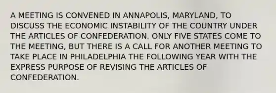 A MEETING IS CONVENED IN ANNAPOLIS, MARYLAND, TO DISCUSS THE ECONOMIC INSTABILITY OF THE COUNTRY UNDER THE ARTICLES OF CONFEDERATION. ONLY FIVE STATES COME TO THE MEETING, BUT THERE IS A CALL FOR ANOTHER MEETING TO TAKE PLACE IN PHILADELPHIA THE FOLLOWING YEAR WITH THE EXPRESS PURPOSE OF REVISING THE ARTICLES OF CONFEDERATION.