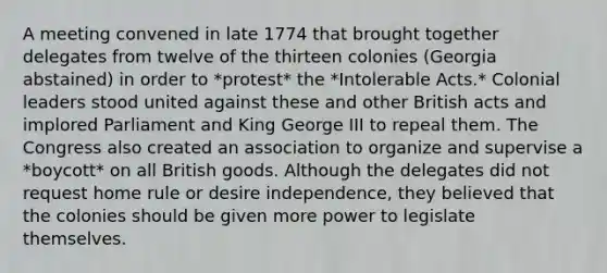 A meeting convened in late 1774 that brought together delegates from twelve of the thirteen colonies (Georgia abstained) in order to *protest* the *Intolerable Acts.* Colonial leaders stood united against these and other British acts and implored Parliament and King George III to repeal them. The Congress also created an association to organize and supervise a *boycott* on all British goods. Although the delegates did not request home rule or desire independence, they believed that the colonies should be given more power to legislate themselves.