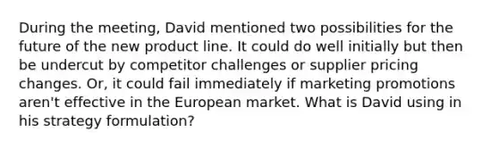 During the meeting, David mentioned two possibilities for the future of the new product line. It could do well initially but then be undercut by competitor challenges or supplier pricing changes. Or, it could fail immediately if marketing promotions aren't effective in the European market. What is David using in his strategy formulation?