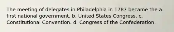 The meeting of delegates in Philadelphia in 1787 became the a. first national government. b. United States Congress. c. Constitutional Convention. d. Congress of the Confederation.