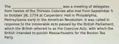 The ______________________________ was a meeting of delegates from twelve of the Thirteen Colonies who met from September 5 to October 26, 1774 at Carpenters' Hall in Philadelphia, Pennsylvania early in the American Revolution. It was called in response to the Intolerable Acts passed by the British Parliament, which the British referred to as the Coercive Acts, with which the British intended to punish Massachusetts for the Boston Tea Party.