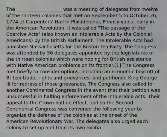 The ____ ________ ______ was a meeting of delegates from twelve of the thirteen colonies that met on September 5 to October 26, 1774 at Carpenters' Hall in Philadelphia, Pennsylvania, early in the American Revolution. It was called "The passage of the Coercive Acts" (also known as Intolerable Acts by the Colonial Americans) by the British Parliament. The Intolerable Acts had punished Massachusetts for the Boston Tea Party. The Congress was attended by 56 delegates appointed by the legislatures of the thirteen colonies which were hoping for British assistance with Native American problems on its frontier.[1] The Congress met briefly to consider options, including an economic boycott of British trade; rights and grievances; and petitioned King George III for redress of those grievances. The Congress also called for another Continental Congress in the event that their petition was unsuccessful in halting enforcement of the Intolerable Acts. Their appeal to the Crown had no effect, and so the Second Continental Congress was convened the following year to organize the defense of the colonies at the onset of the American Revolutionary War. The delegates also urged each colony to set up and train its own militia.