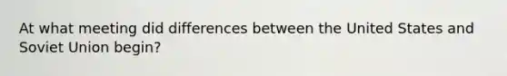 At what meeting did differences between the United States and Soviet Union begin?