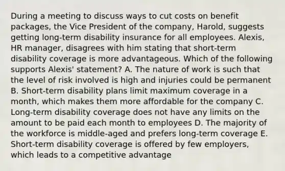 During a meeting to discuss ways to cut costs on benefit packages, the Vice President of the company, Harold, suggests getting long-term disability insurance for all employees. Alexis, HR manager, disagrees with him stating that short-term disability coverage is more advantageous. Which of the following supports Alexis' statement? A. The nature of work is such that the level of risk involved is high and injuries could be permanent B. Short-term disability plans limit maximum coverage in a month, which makes them more affordable for the company C. Long-term disability coverage does not have any limits on the amount to be paid each month to employees D. The majority of the workforce is middle-aged and prefers long-term coverage E. Short-term disability coverage is offered by few employers, which leads to a competitive advantage