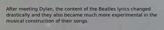 After meeting Dylan, the content of the Beatles lyrics changed drastically and they also became much more experimental in the musical construction of their songs.