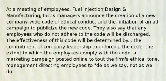 At a meeting of employees, Fuel Injection Design & Manufacturing, Inc.'s managers announce the creation of a new company-wide code of ethical conduct and the initiation of an ad campaign to publicize the new code. They also say that any employees who do not adhere to the code will be discharged. The effectiveness of this code will be determined by... ​the commitment of company leadership to enforcing the code. the extent to which the employees comply with the code. ​a marketing campaign posted online to tout the firm's ethical tone. ​management directing employees to "do as we say, not as we do."