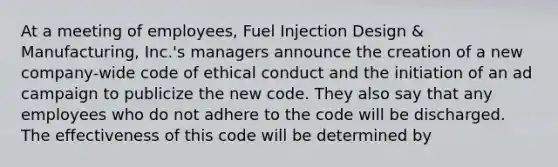 At a meeting of employees, Fuel Injection Design & Manufacturing, Inc.'s managers announce the creation of a new company-wide code of ethical conduct and the initiation of an ad campaign to publicize the new code. They also say that any employees who do not adhere to the code will be discharged. The effectiveness of this code will be determined by