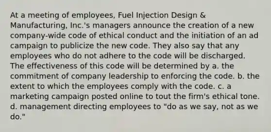 At a meeting of employees, Fuel Injection Design & Manufacturing, Inc.'s managers announce the creation of a new company-wide code of ethical conduct and the initiation of an ad campaign to publicize the new code. They also say that any employees who do not adhere to the code will be discharged. The effectiveness of this code will be determined by a. the commitment of company leadership to enforcing the code. b. the extent to which the employees comply with the code. c. a marketing campaign posted online to tout the firm's ethical tone. d. management directing employees to "do as we say, not as we do."