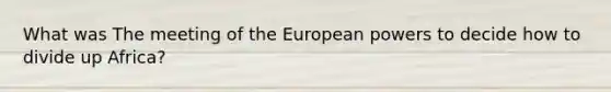 What was The meeting of the European powers to decide how to divide up Africa?