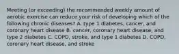 Meeting (or exceeding) the recommended weekly amount of aerobic exercise can reduce your risk of developing which of the following chronic diseases? A. type 1 diabetes, cancer, and coronary heart disease B. cancer, coronary heart disease, and type 2 diabetes C. COPD, stroke, and type 1 diabetes D. COPD, coronary heart disease, and stroke