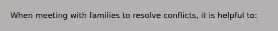 When meeting with families to resolve conflicts, it is helpful to: