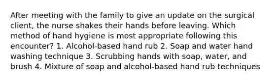 After meeting with the family to give an update on the surgical client, the nurse shakes their hands before leaving. Which method of hand hygiene is most appropriate following this encounter? 1. Alcohol-based hand rub 2. Soap and water hand washing technique 3. Scrubbing hands with soap, water, and brush 4. Mixture of soap and alcohol-based hand rub techniques