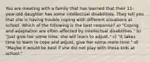 You are meeting with a family that has learned that their 11-year-old daughter has some intellectual disabilities. They tell you that she is having trouble coping with different situations at school. Which of the following is the best response? a) "Coping and adaptation are often affected by intellectual disabilities." b) "Just give her some time, she will learn to adjust." c) "It takes time to learn to cope and adjust, give her some more time." d) "Maybe it would be best if she did not play with those kids at school."