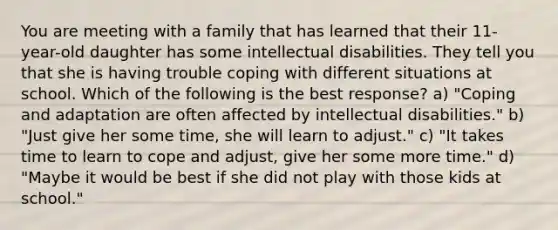 You are meeting with a family that has learned that their 11-year-old daughter has some intellectual disabilities. They tell you that she is having trouble coping with different situations at school. Which of the following is the best response? a) "Coping and adaptation are often affected by intellectual disabilities." b) "Just give her some time, she will learn to adjust." c) "It takes time to learn to cope and adjust, give her some more time." d) "Maybe it would be best if she did not play with those kids at school."