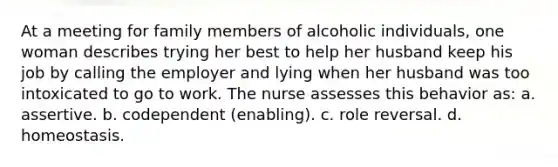 At a meeting for family members of alcoholic individuals, one woman describes trying her best to help her husband keep his job by calling the employer and lying when her husband was too intoxicated to go to work. The nurse assesses this behavior as: a. assertive. b. codependent (enabling). c. role reversal. d. homeostasis.